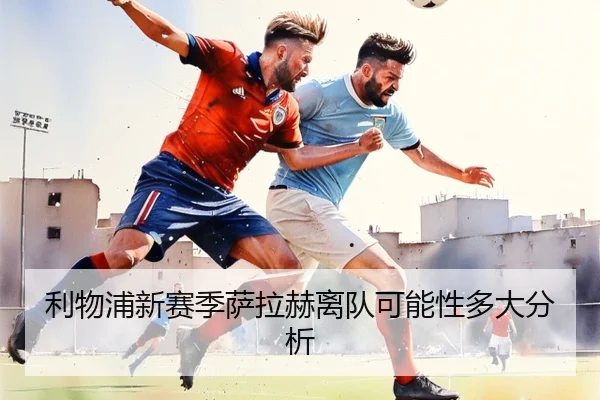 利物浦新赛季萨拉赫离队可能性多大分析